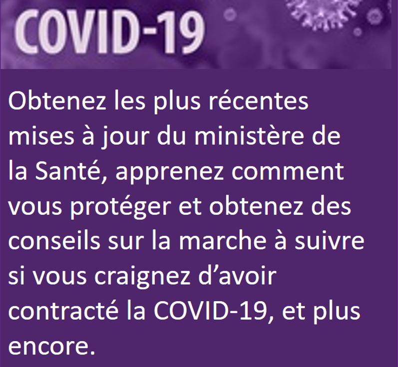 Obtenez le plus récentes mises à jour du ministère de la Santé, apprenez comment vous protéger et obtenez des conseils sur la marche à suivre si vous craignez d'avoir contracté la COVID-19, et plus encore.